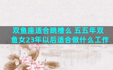 双鱼座适合跳槽么 五五年双鱼女23年以后适合做什么工作